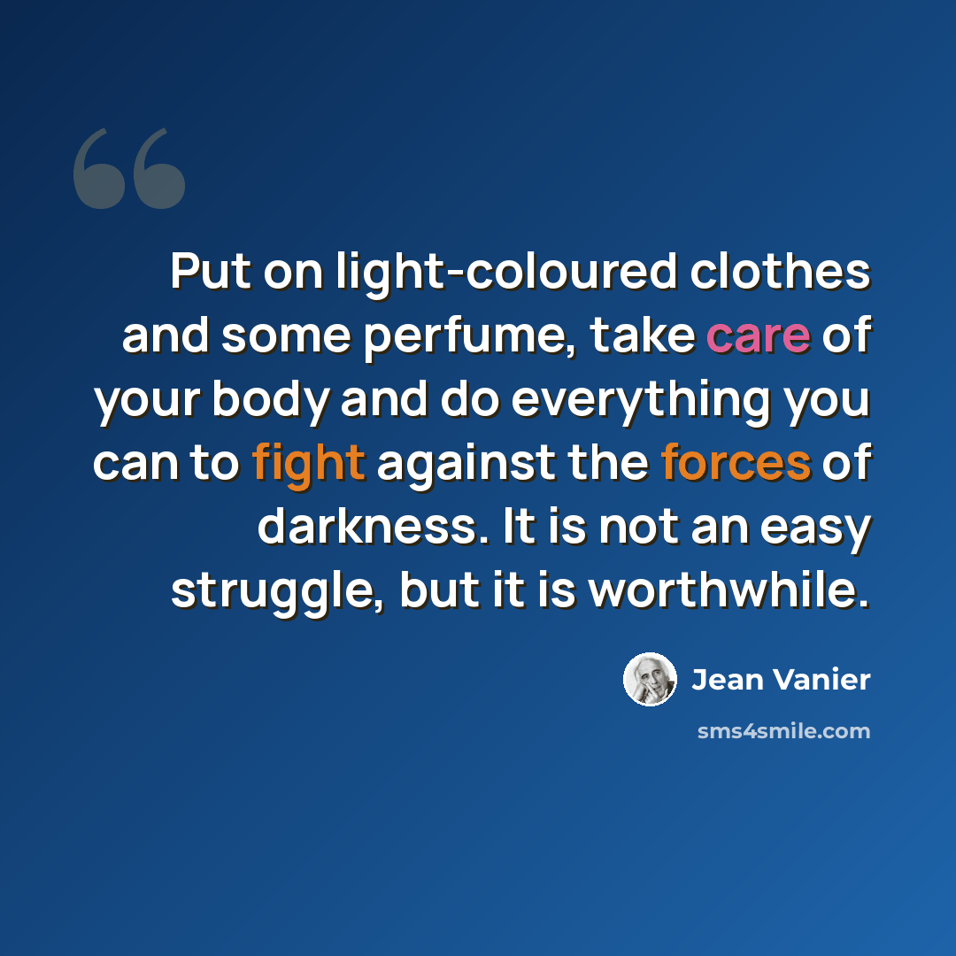 “Put on light-coloured clothes and some perfume, take care of your body and do everything you can to fight against the forces of darkness. It is not an easy struggle, but it is worthwhile.” quote by Jean Vanier