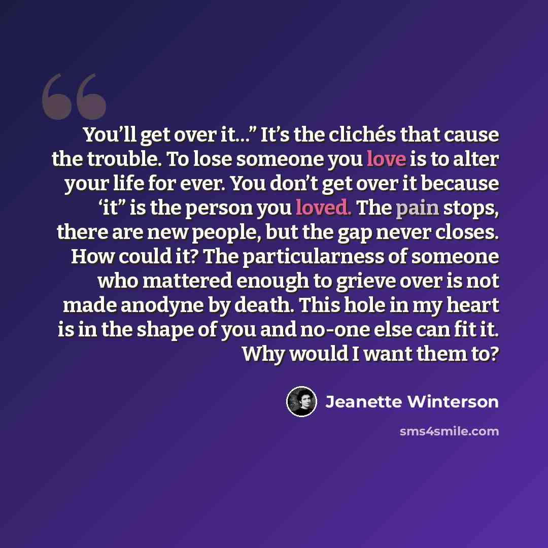 “You’ll get over it…” It’s the clichés that cause the trouble. To lose someone you love is to alter your life for ever. You don’t get over it because ‘it” is the person you loved. The pain stops, there are new people, but the gap never closes. How could it? The particularness of someone who…” quote by Jeanette Winterson