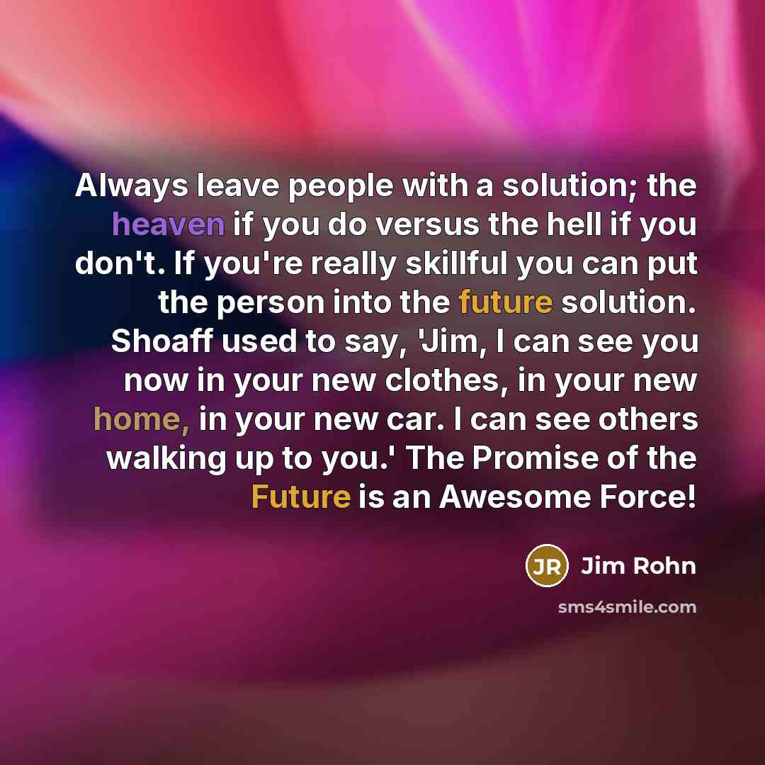 “Always leave people with a solution; the heaven if you do versus the hell if you don't. If you're really skillful you can put the person into the future solution. Shoaff used to say, 'Jim, I can see you now in your new clothes, in your new home, in your new car. I can see others walking up to…” quote by Jim Rohn
