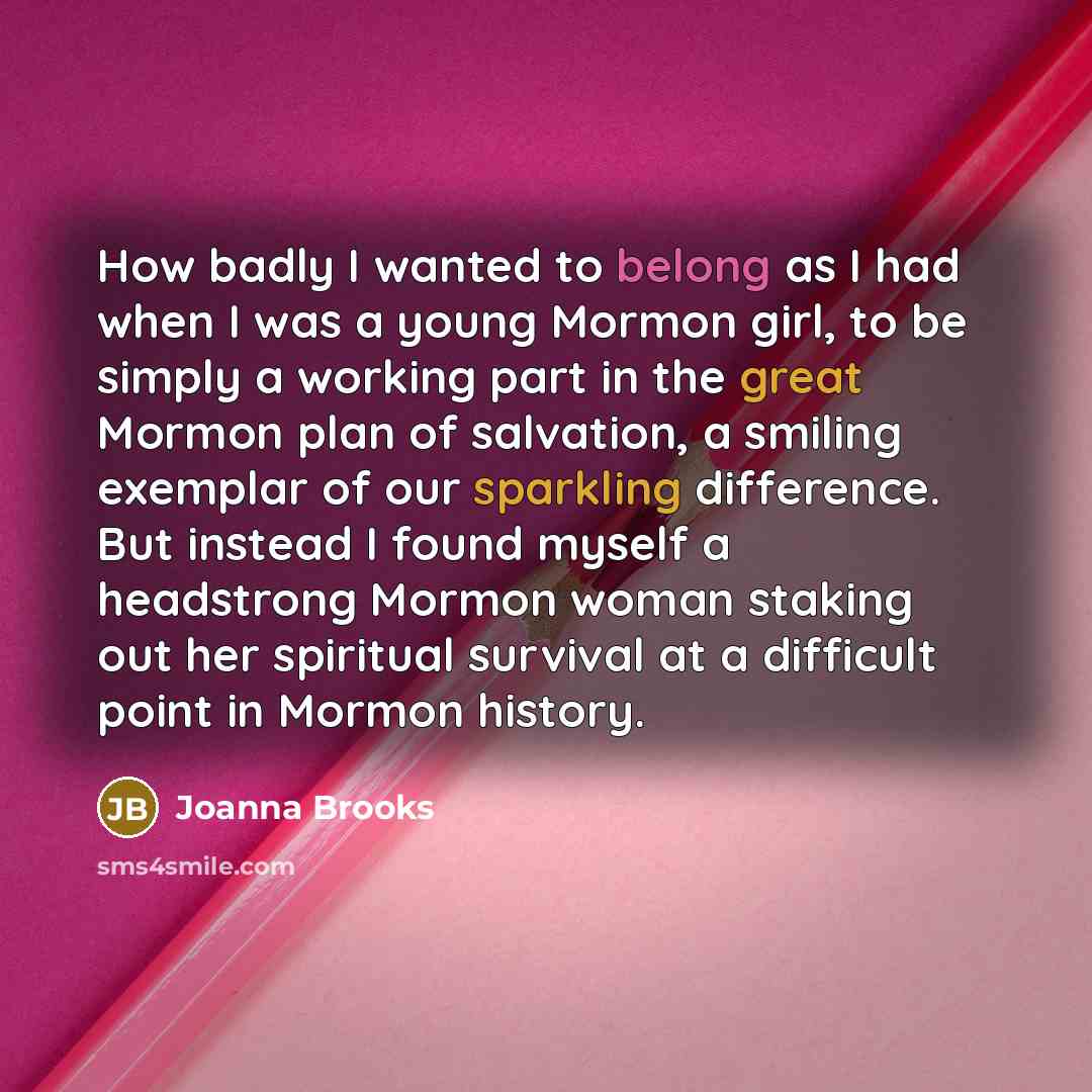 “How badly I wanted to belong as I had when I was a young Mormon girl, to be simply a working part in the great Mormon plan of salvation, a smiling exemplar of our sparkling difference. But instead I found myself a headstrong Mormon woman staking out her spiritual survival at a difficult point in…” quote by Joanna Brooks