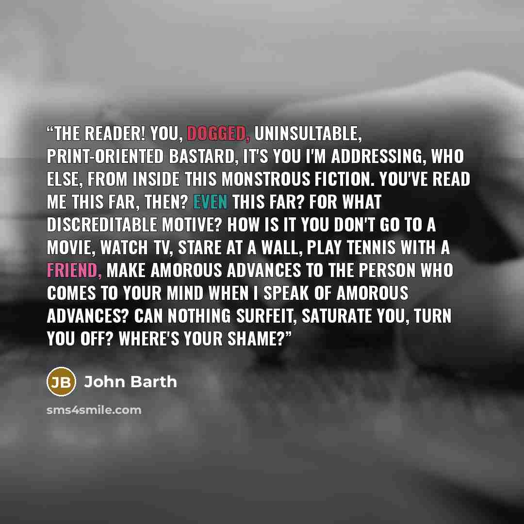 “The reader! You, dogged, uninsultable, print-oriented bastard, it's you I'm addressing, who else, from inside this monstrous fiction. You've read me this far, then? Even this far? For what discreditable motive? How is it you don't go to a movie, watch TV, stare at a wall, play tennis with a…” quote by John Barth