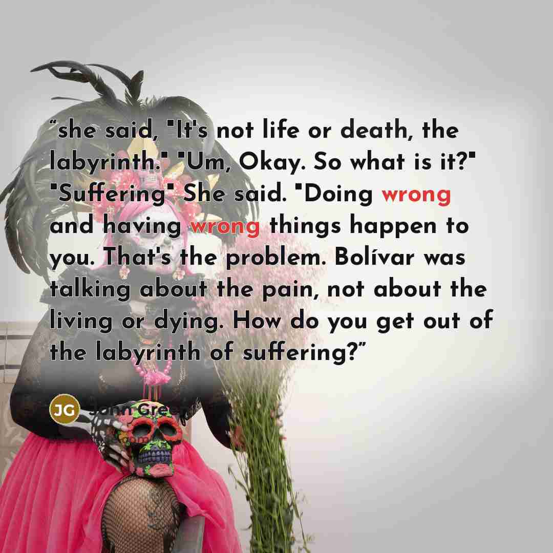 “she said, "It's not life or death, the labyrinth." "Um, Okay. So what is it?" "Suffering" She said. "Doing wrong and having wrong things happen to you. That's the problem. Bolívar was talking about the pain, not about the living or dying. How do you get out of the labyrinth of suffering?” quote by John Green
