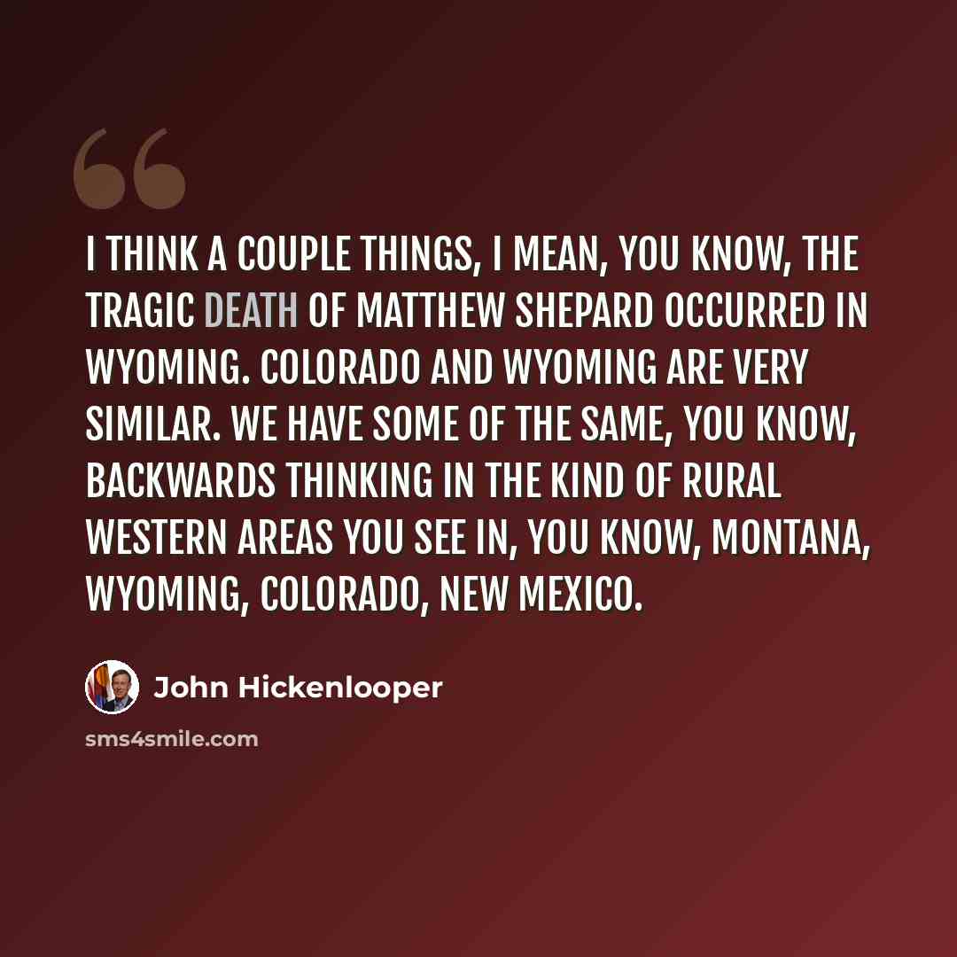 “I think a couple things, I mean, you know, the tragic death of Matthew Shepard occurred in Wyoming. Colorado and Wyoming are very similar. We have some of the same, you know, backwards thinking in the kind of rural Western areas you see in, you know, Montana, Wyoming, Colorado, New Mexico.” quote by John Hickenlooper