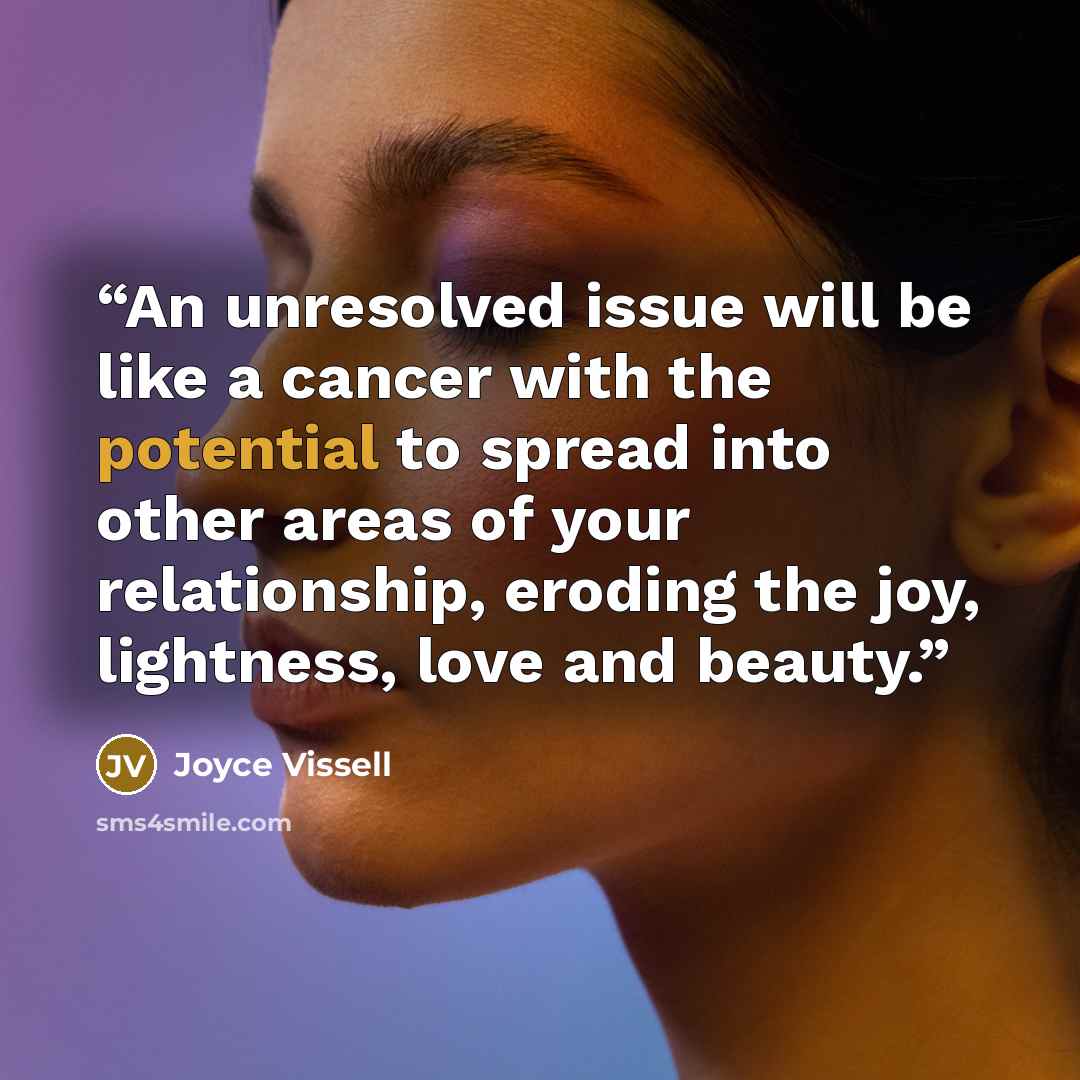 “An unresolved issue will be like a cancer with the potential to spread into other areas of your relationship, eroding the joy, lightness, love and beauty.” quote by Joyce Vissell