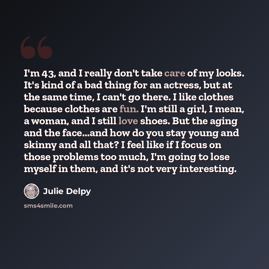 “I'm 43, and I really don't take care of my looks. It's kind of a bad thing for an actress, but at the same time, I can't go there. I like clothes because clothes are fun. I'm still a girl, I mean, a woman, and I still love shoes. But the aging and the face...and how do you stay young and skinny…” quote by Julie Delpy