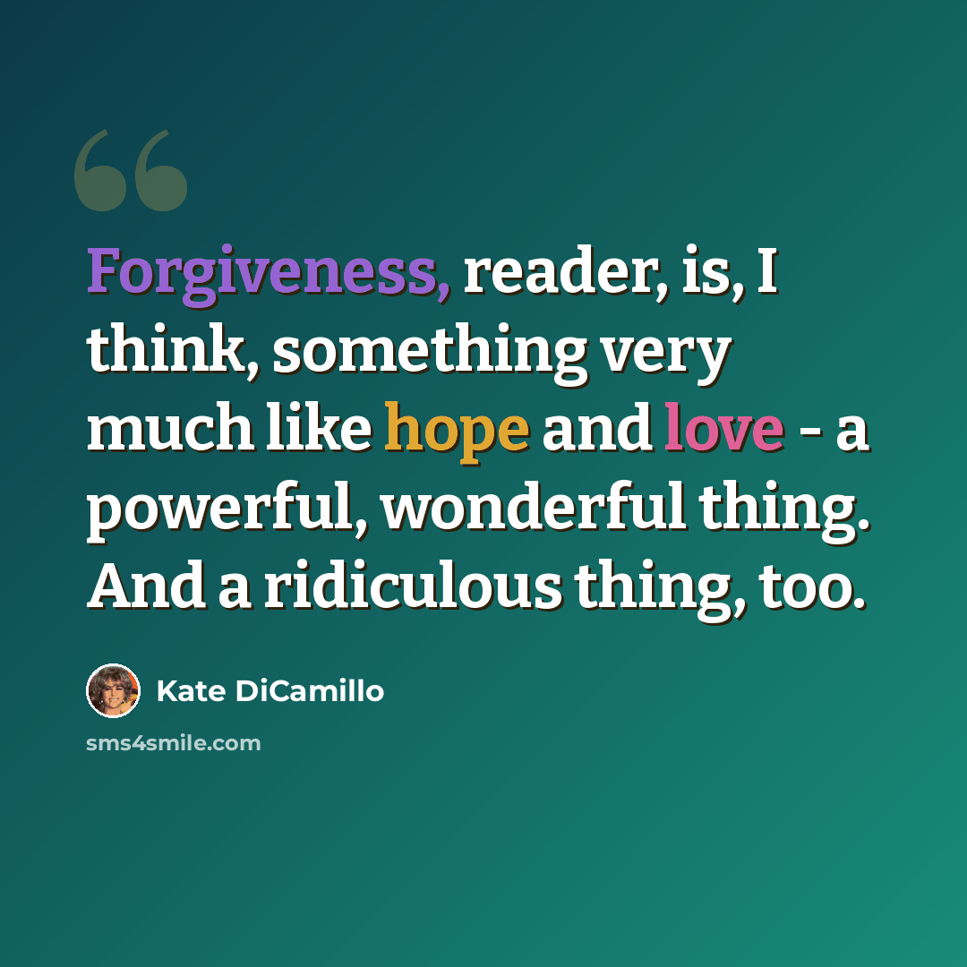 “Forgiveness, reader, is, I think, something very much like hope and love - a powerful, wonderful thing. And a ridiculous thing, too.” quote by Kate DiCamillo