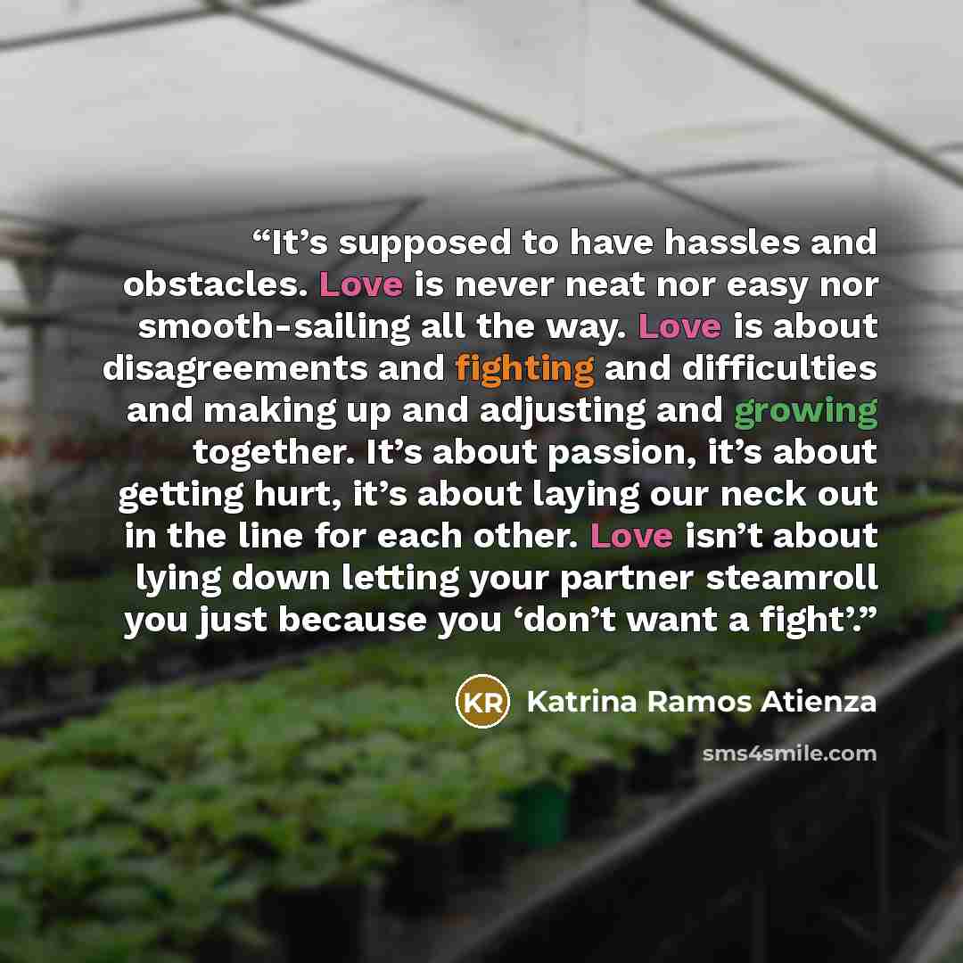 “It’s supposed to have hassles and obstacles. Love is never neat nor easy nor smooth-sailing all the way. Love is about disagreements and fighting and difficulties and making up and adjusting and growing together. It’s about passion, it’s about getting hurt, it’s about laying our neck out in the…” quote by Katrina Ramos Atienza