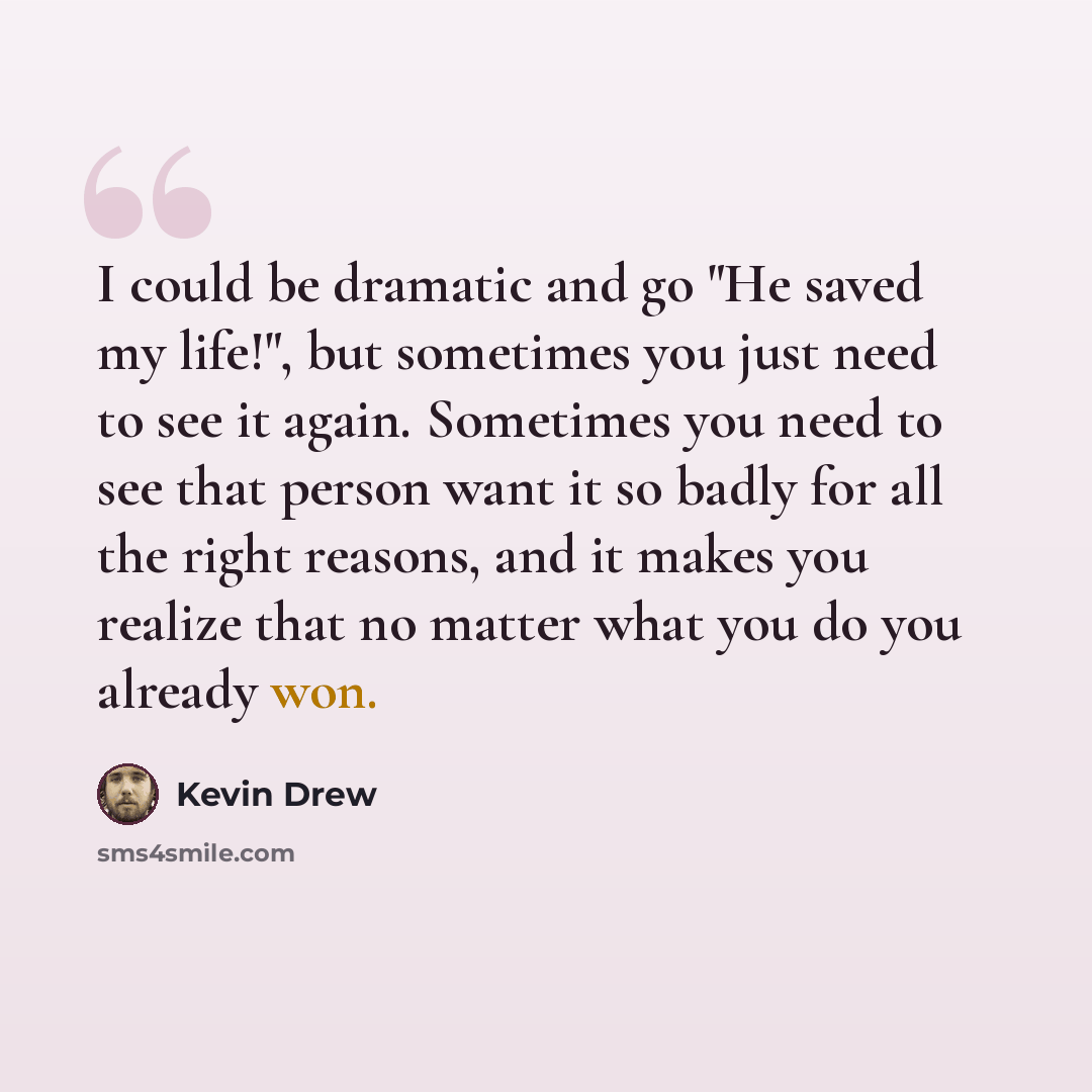 “I could be dramatic and go "He saved my life!", but sometimes you just need to see it again. Sometimes you need to see that person want it so badly for all the right reasons, and it makes you realize that no matter what you do you already won.” quote by Kevin Drew
