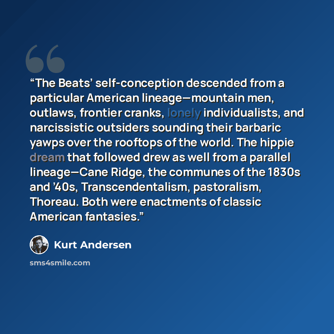 “The Beats’ self-conception descended from a particular American lineage—mountain men, outlaws, frontier cranks, lonely individualists, and narcissistic outsiders sounding their barbaric yawps over the rooftops of the world. The hippie dream that followed drew as well from a parallel lineage—Cane…” quote by Kurt Andersen