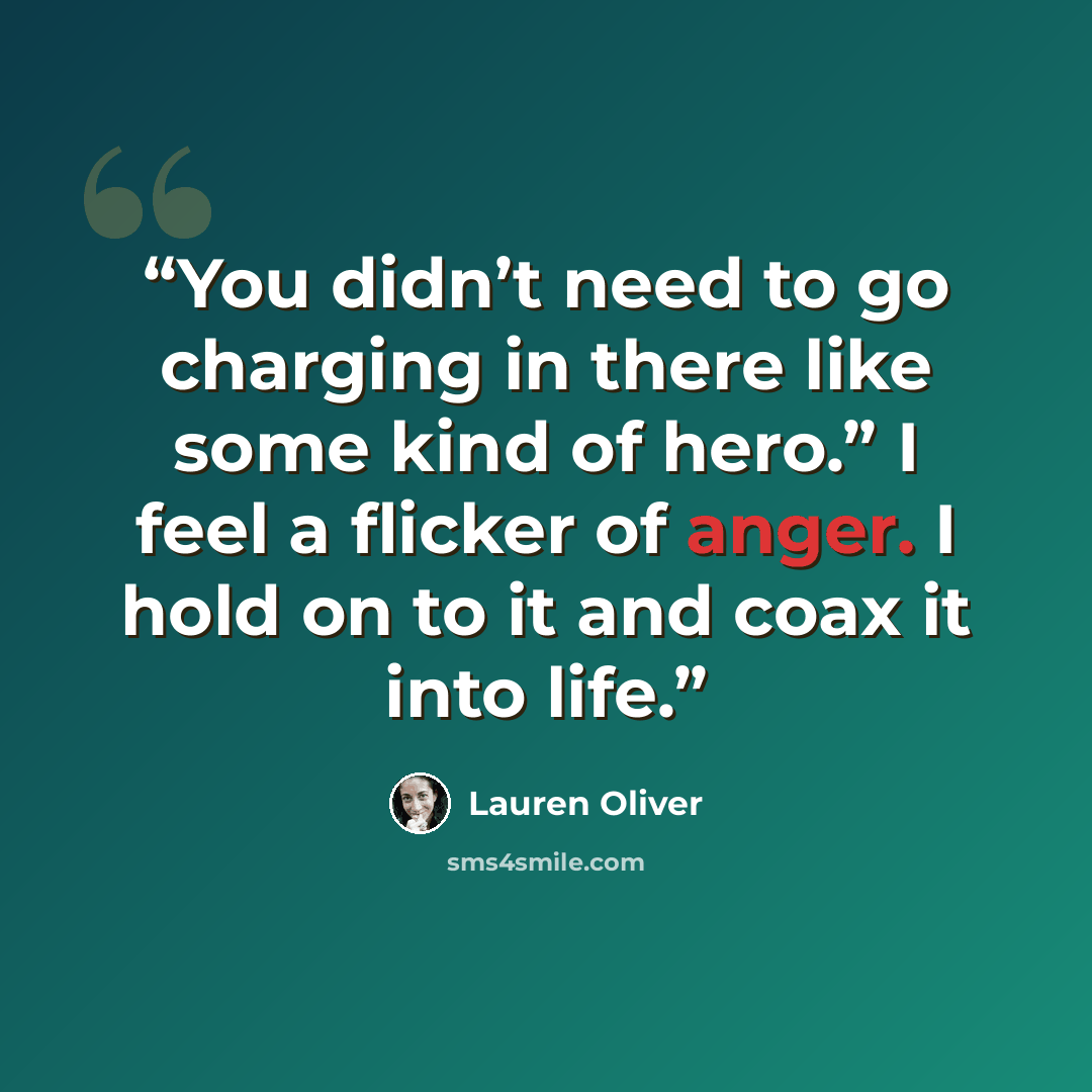 “You didn’t need to go charging in there like some kind of hero.” I feel a flicker of anger. I hold on to it and coax it into life.” quote by Lauren Oliver