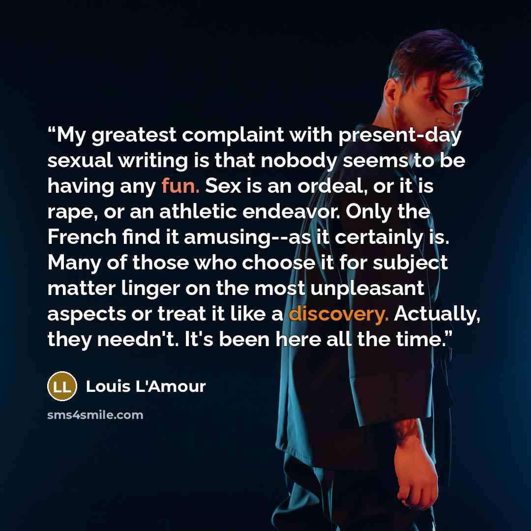 “My greatest complaint with present-day sexual writing is that nobody seems to be having any fun. Sex is an ordeal, or it is rape, or an athletic endeavor. Only the French find it amusing--as it certainly is. Many of those who choose it for subject matter linger on the most unpleasant aspects or…” quote by Louis L'Amour
