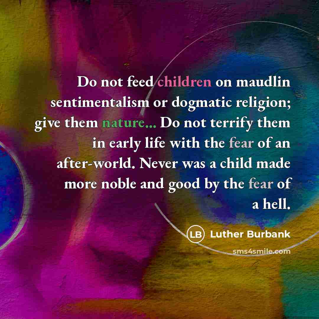 “Do not feed children on maudlin sentimentalism or dogmatic religion; give them nature... Do not terrify them in early life with the fear of an after-world. Never was a child made more noble and good by the fear of a hell.” quote by Luther Burbank
