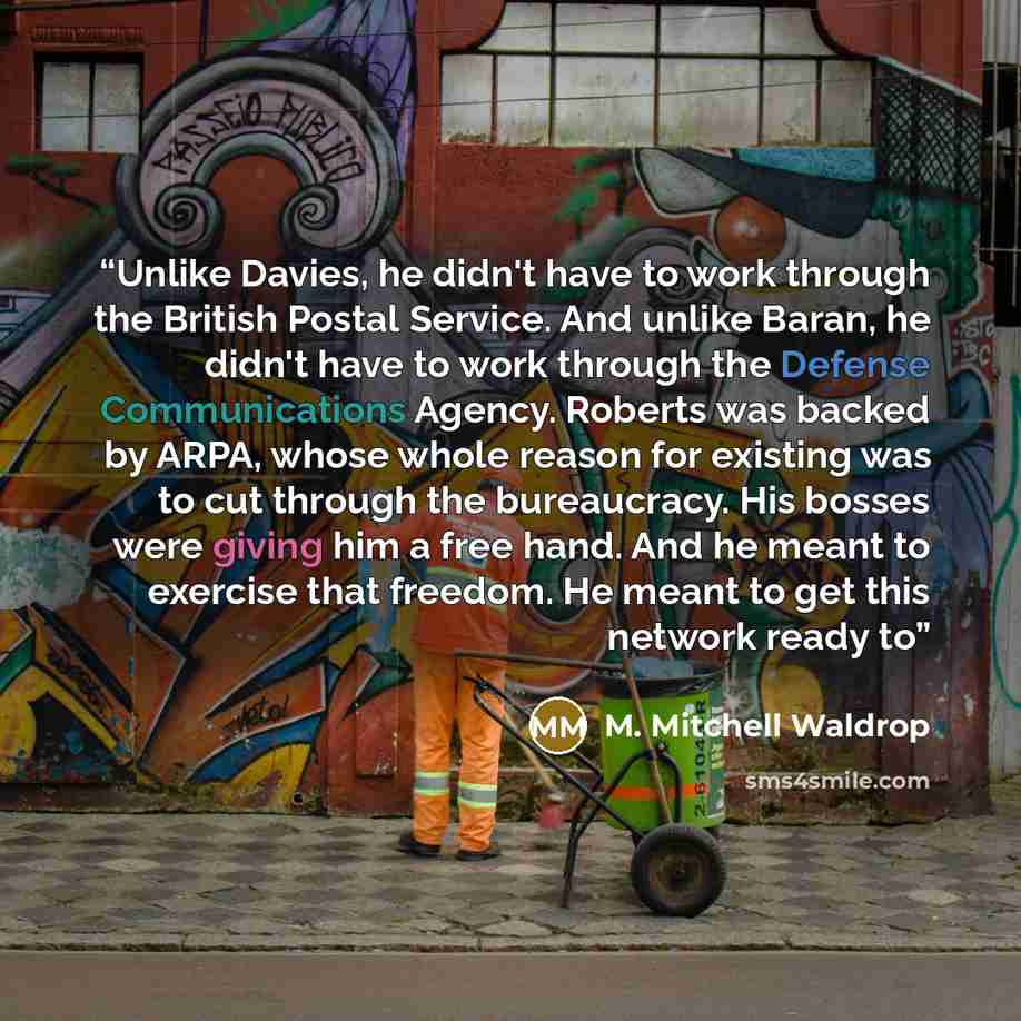 “Unlike Davies, he didn't have to work through the British Postal Service. And unlike Baran, he didn't have to work through the Defense Communications Agency. Roberts was backed by ARPA, whose whole reason for existing was to cut through the bureaucracy. His bosses were giving him a free hand. And…” quote by M. Mitchell Waldrop