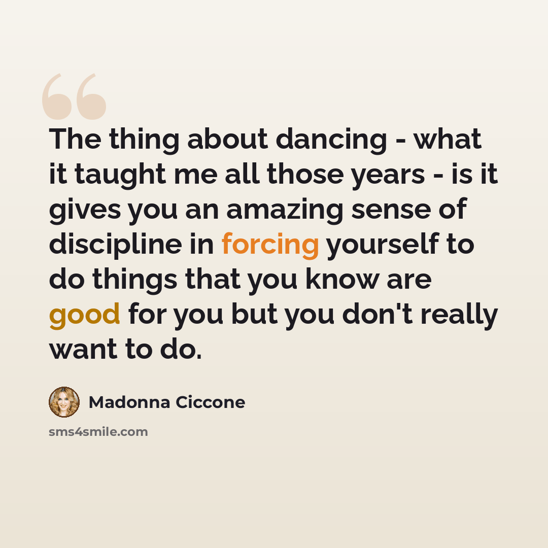 “The thing about dancing - what it taught me all those years - is it gives you an amazing sense of discipline in forcing yourself to do things that you know are good for you but you don't really want to do.” quote by Madonna Ciccone
