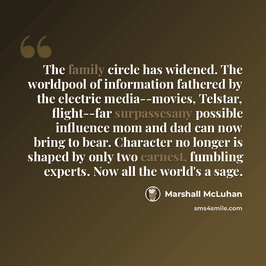 “The family circle has widened. The worldpool of information fathered by the electric media--movies, Telstar, flight--far surpassesany possible influence mom and dad can now bring to bear. Character no longer is shaped by only two earnest, fumbling experts. Now all the world's a sage.” quote by Marshall McLuhan