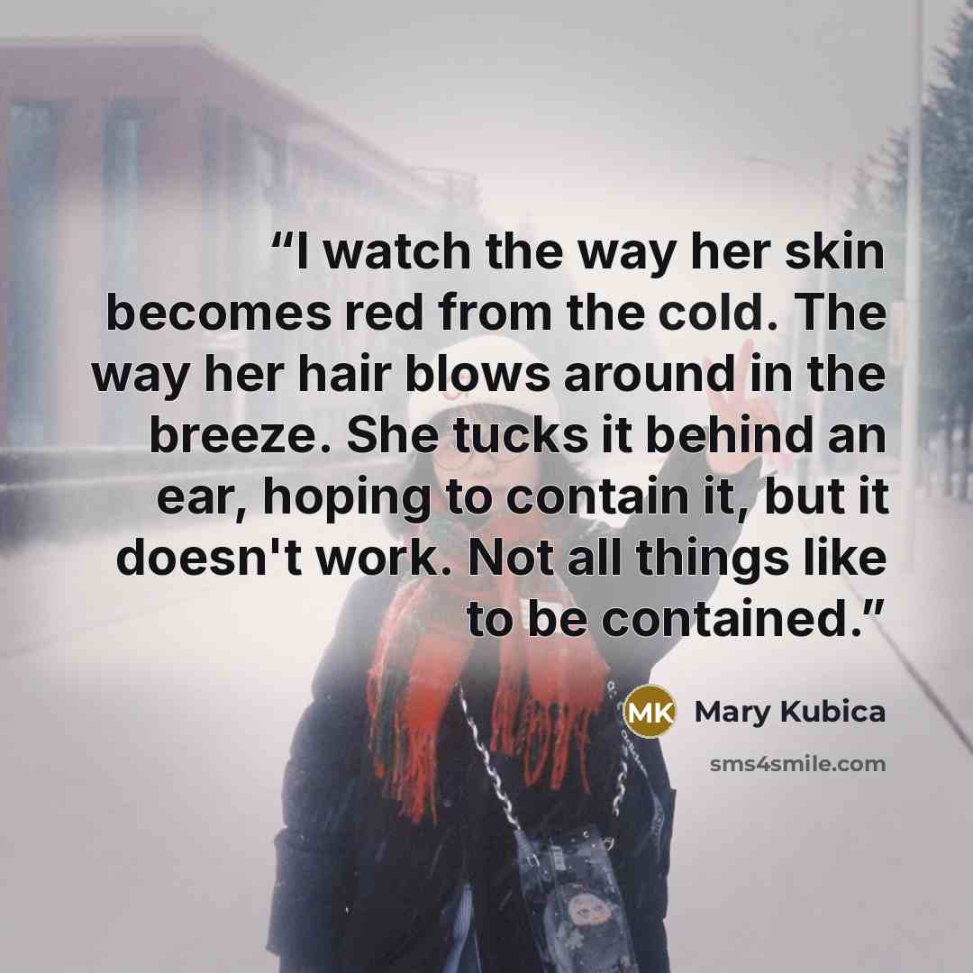 “I watch the way her skin becomes red from the cold. The way her hair blows around in the breeze. She tucks it behind an ear, hoping to contain it, but it doesn't work. Not all things like to be contained.” quote by Mary Kubica