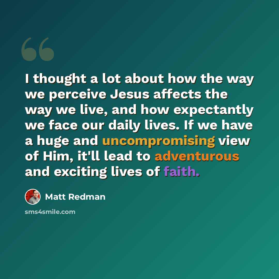 “I thought a lot about how the way we perceive Jesus affects the way we live, and how expectantly we face our daily lives. If we have a huge and uncompromising view of Him, it'll lead to adventurous and exciting lives of faith.” quote by Matt Redman