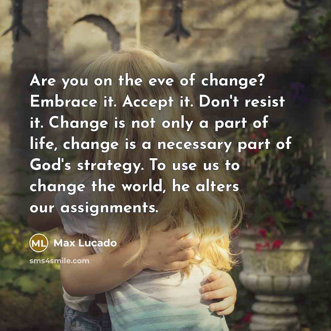 “Are you on the eve of change? Embrace it. Accept it. Don't resist it. Change is not only a part of life, change is a necessary part of God's strategy. To use us to change the world, he alters our assignments.” quote by Max Lucado