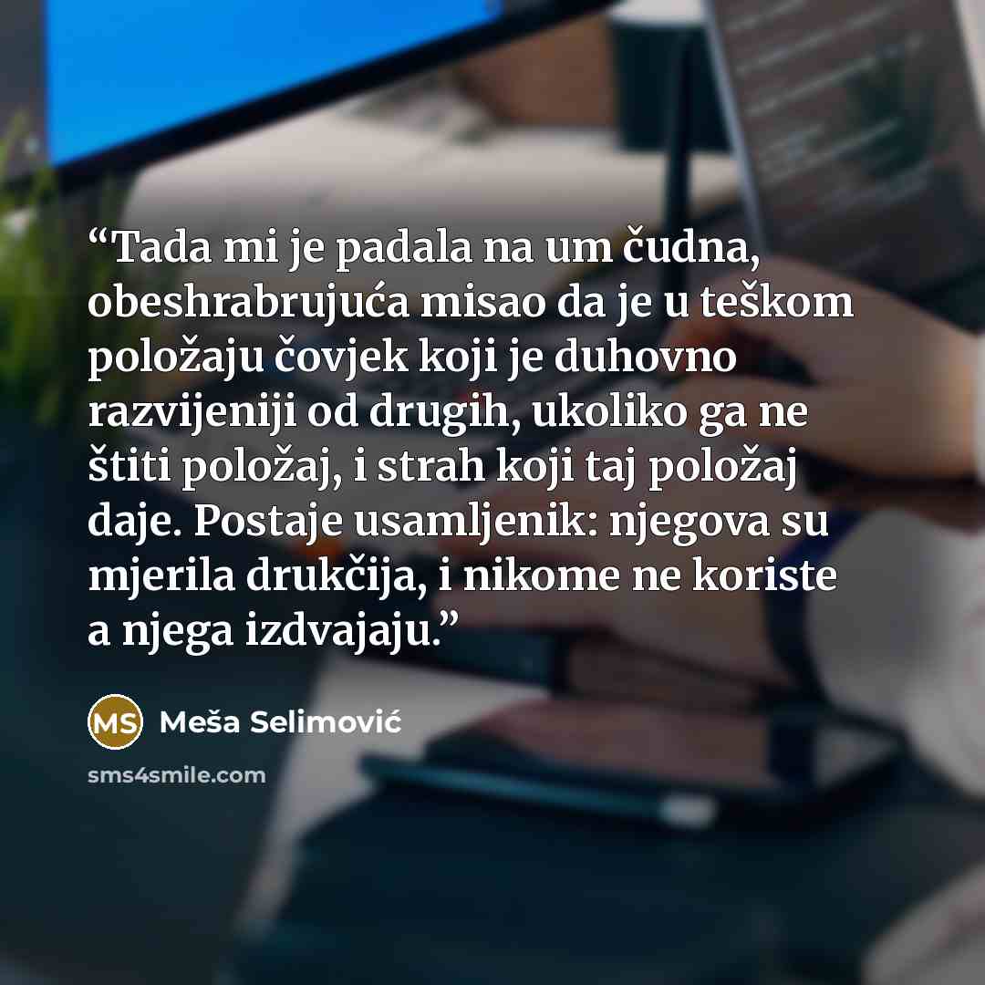 “Tada mi je padala na um čudna, obeshrabrujuća misao da je u teškom položaju čovjek koji je duhovno razvijeniji od drugih, ukoliko ga ne štiti položaj, i strah koji taj položaj daje. Postaje usamljenik: njegova su mjerila drukčija, i nikome ne koriste a njega izdvajaju.” quote by Meša Selimović