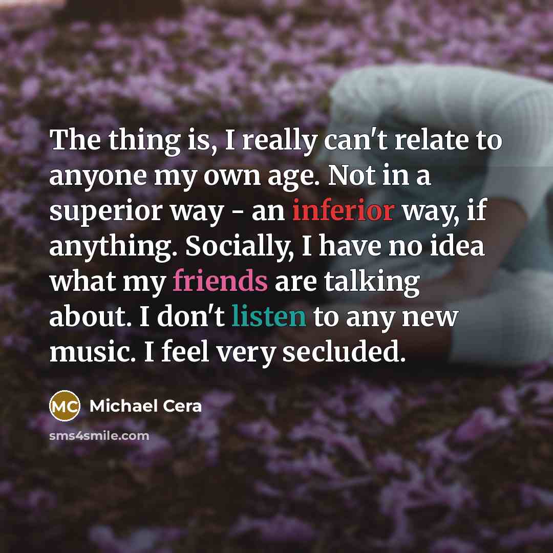 “The thing is, I really can't relate to anyone my own age. Not in a superior way - an inferior way, if anything. Socially, I have no idea what my friends are talking about. I don't listen to any new music. I feel very secluded.” quote by Michael Cera