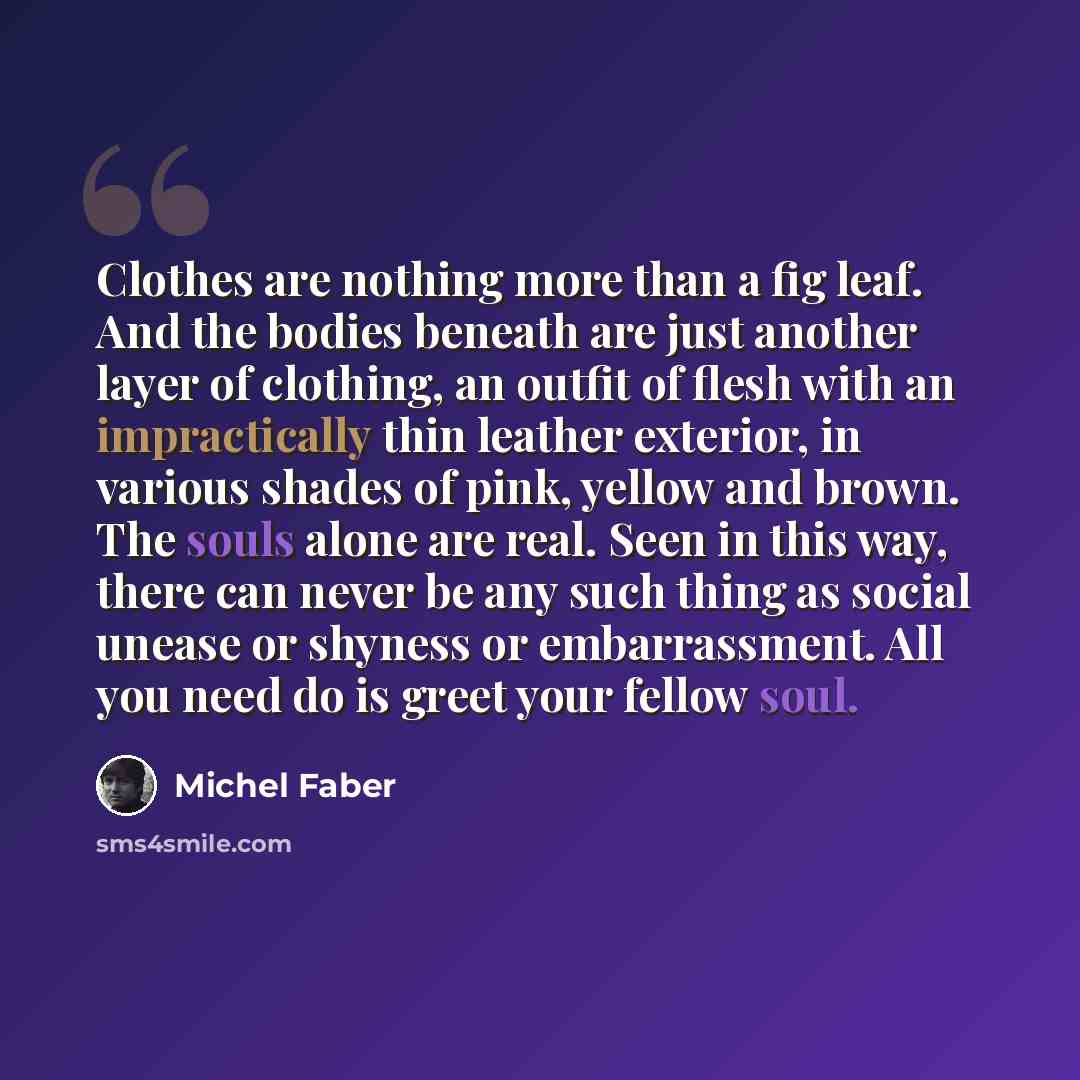 “Clothes are nothing more than a fig leaf. And the bodies beneath are just another layer of clothing, an outfit of flesh with an impractically thin leather exterior, in various shades of pink, yellow and brown. The souls alone are real. Seen in this way, there can never be any such thing as social…” quote by Michel Faber