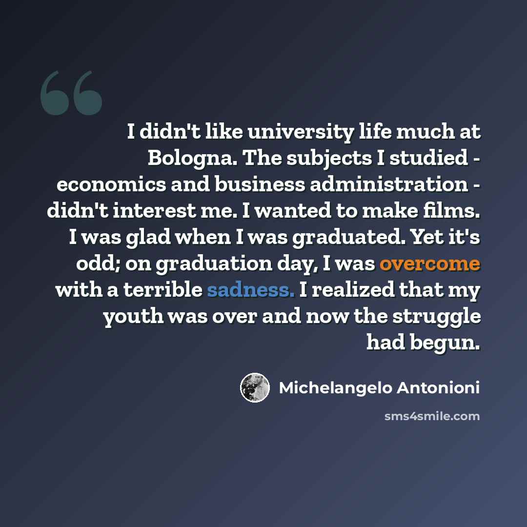 “I didn't like university life much at Bologna. The subjects I studied - economics and business administration - didn't interest me. I wanted to make films. I was glad when I was graduated. Yet it's odd; on graduation day, I was overcome with a terrible sadness. I realized that my youth was over…” quote by Michelangelo Antonioni