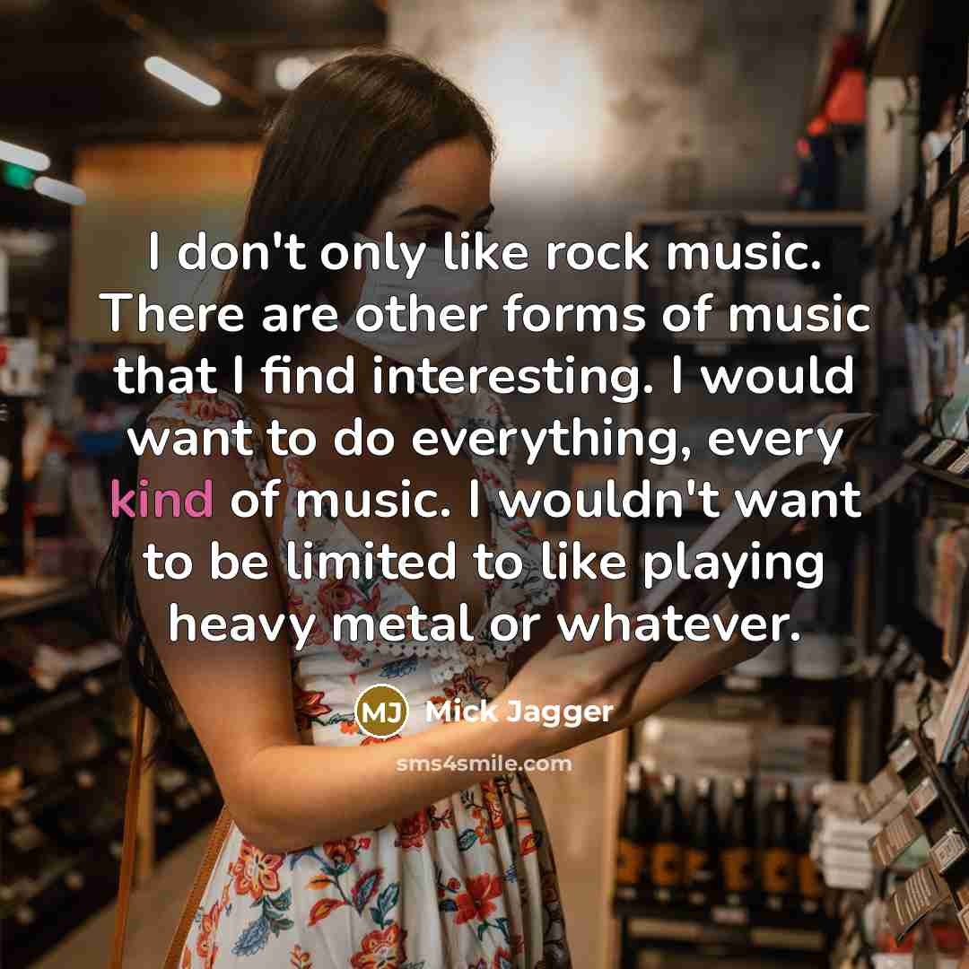 “I don't only like rock music. There are other forms of music that I find interesting. I would want to do everything, every kind of music. I wouldn't want to be limited to like playing heavy metal or whatever.” quote by Mick Jagger