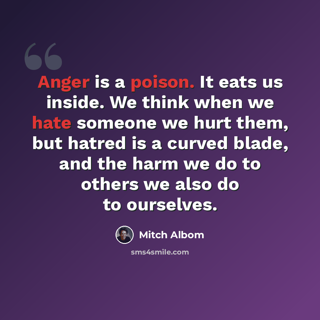 “Anger is a poison. It eats us inside. We think when we hate someone we hurt them, but hatred is a curved blade, and the harm we do to others we also do to ourselves.” quote by Mitch Albom