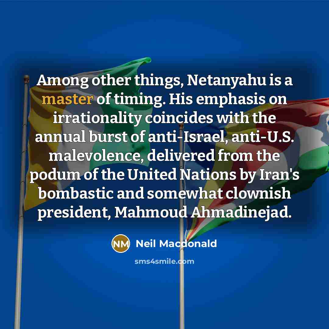 “Among other things, Netanyahu is a master of timing. His emphasis on irrationality coincides with the annual burst of anti-Israel, anti-U.S. malevolence, delivered from the podum of the United Nations by Iran's bombastic and somewhat clownish president, Mahmoud Ahmadinejad.” quote by Neil Macdonald
