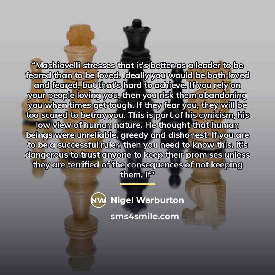 “Machiavelli stresses that it's better as a leader to be feared than to be loved. Ideally you would be both loved and feared, but that's hard to achieve. If you rely on your people loving you, then you risk them abandoning you when times get tough. If they fear you, they will be too scared to…” quote by Nigel Warburton