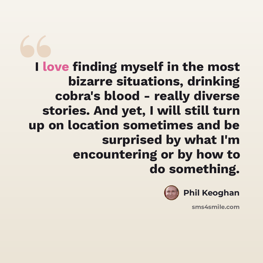 “I love finding myself in the most bizarre situations, drinking cobra's blood - really diverse stories. And yet, I will still turn up on location sometimes and be surprised by what I'm encountering or by how to do something.” quote by Phil Keoghan