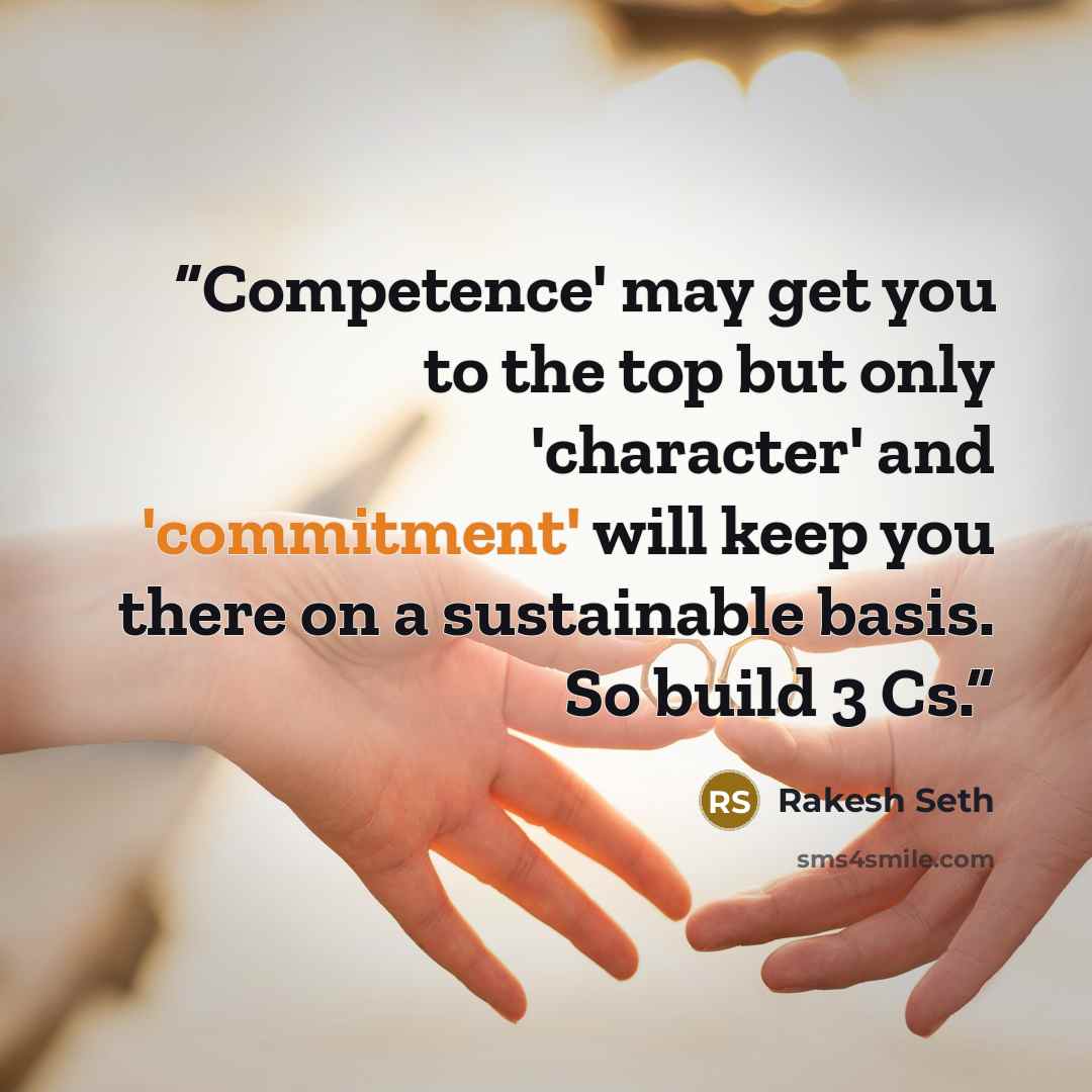 “Competence' may get you to the top but only 'character' and 'commitment' will keep you there on a sustainable basis. So build 3 Cs.” quote by Rakesh Seth