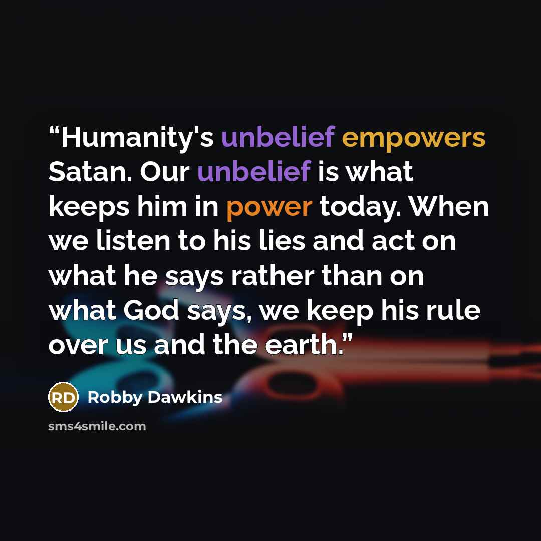 “Humanity's unbelief empowers Satan. Our unbelief is what keeps him in power today. When we listen to his lies and act on what he says rather than on what God says, we keep his rule over us and the earth.” quote by Robby Dawkins