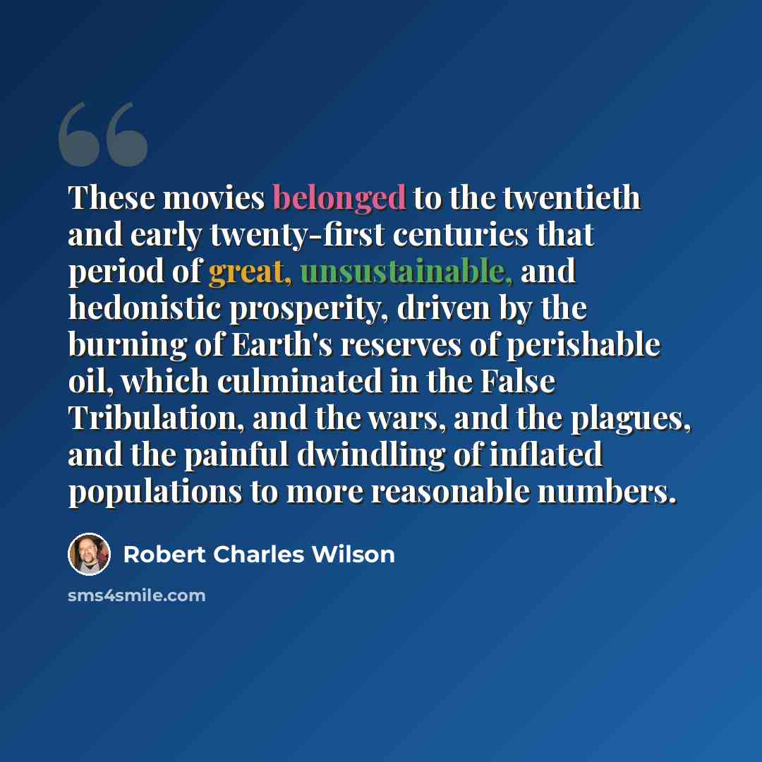 “These movies belonged to the twentieth and early twenty-first centuries that period of great, unsustainable, and hedonistic prosperity, driven by the burning of Earth's reserves of perishable oil, which culminated in the False Tribulation, and the wars, and the plagues, and the painful dwindling…” quote by Robert Charles Wilson