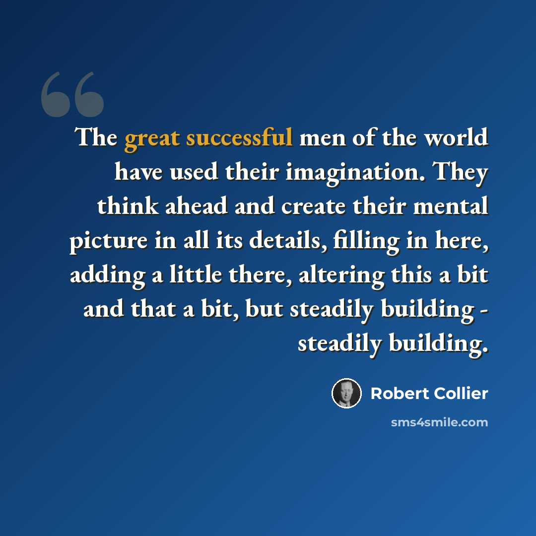 “The great successful men of the world have used their imagination. They think ahead and create their mental picture in all its details, filling in here, adding a little there, altering this a bit and that a bit, but steadily building - steadily building.” quote by Robert Collier