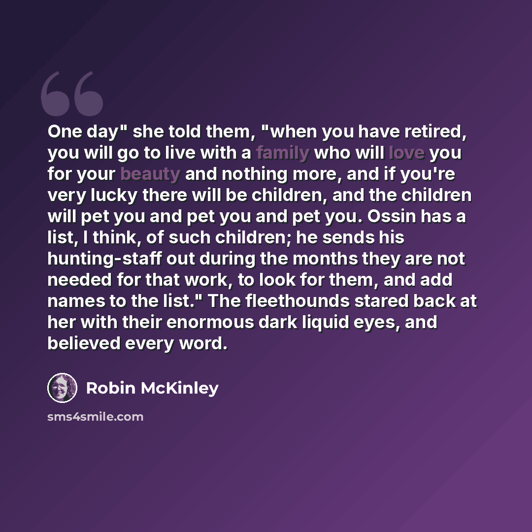 “One day" she told them, "when you have retired, you will go to live with a family who will love you for your beauty and nothing more, and if you're very lucky there will be children, and the children will pet you and pet you and pet you. Ossin has a list, I think, of such children; he sends his…” quote by Robin McKinley