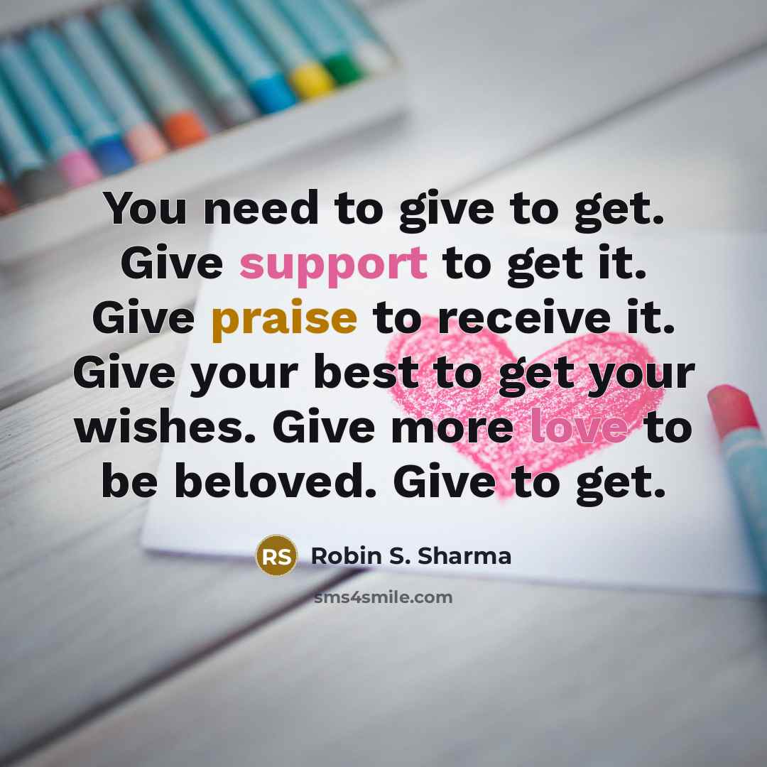 “You need to give to get. Give support to get it. Give praise to receive it. Give your best to get your wishes. Give more love to be beloved. Give to get.” quote by Robin S. Sharma
