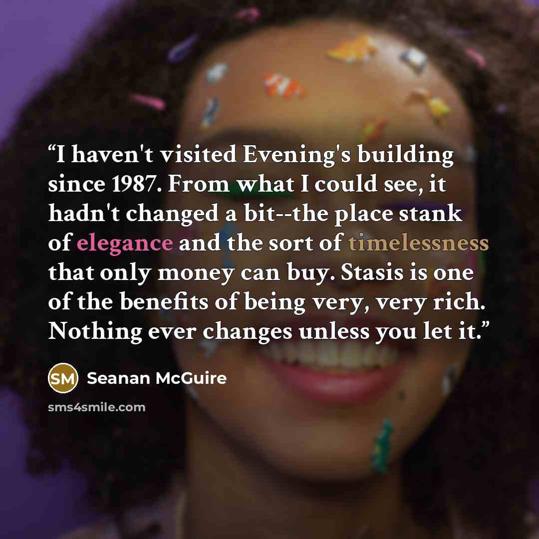 “I haven't visited Evening's building since 1987. From what I could see, it hadn't changed a bit--the place stank of elegance and the sort of timelessness that only money can buy. Stasis is one of the benefits of being very, very rich. Nothing ever changes unless you let it.​” quote by Seanan McGuire