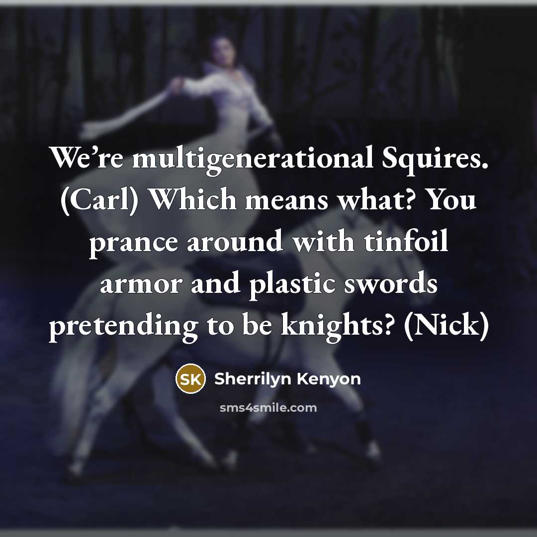 “We’re multigenerational Squires. (Carl) Which means what? You prance around with tinfoil armor and plastic swords pretending to be knights? (Nick)” quote by Sherrilyn Kenyon