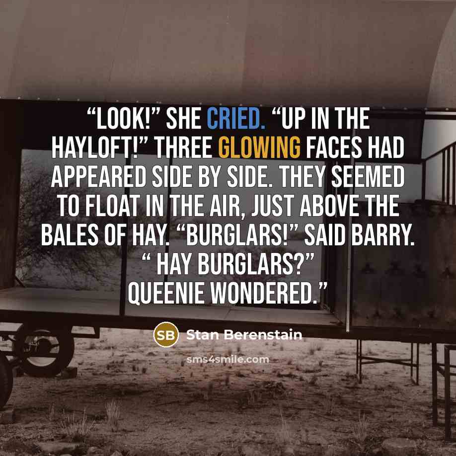 “Look!” she cried. “Up in the hayloft!” Three glowing faces had appeared side by side. They seemed to float in the air, just above the bales of hay. “Burglars!” said Barry. “ Hay burglars?” Queenie wondered.” quote by Stan Berenstain