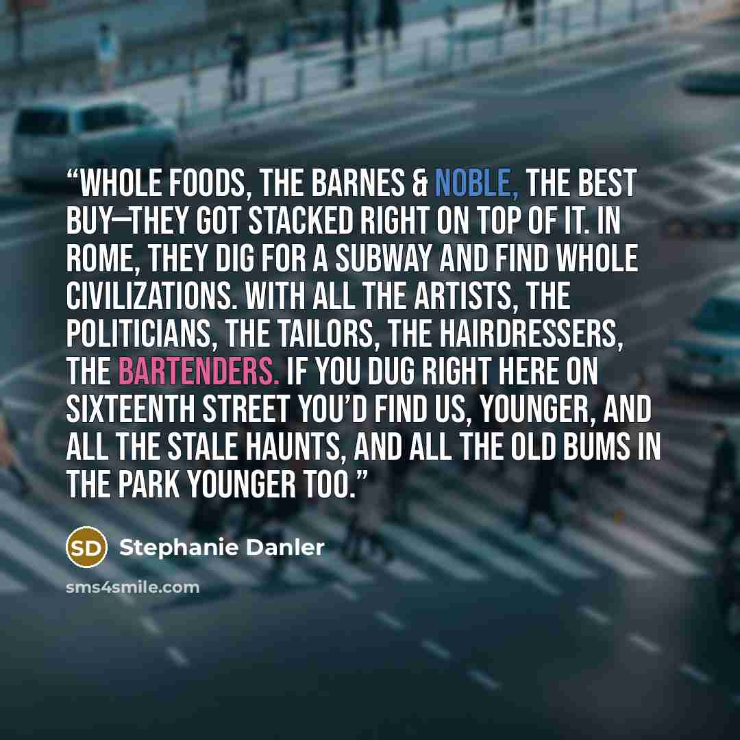 “Whole Foods, the Barnes & Noble, the Best Buy—they got stacked right on top of it. In Rome, they dig for a subway and find whole civilizations. With all the artists, the politicians, the tailors, the hairdressers, the bartenders. If you dug right here on Sixteenth Street you’d find us, younger…” quote by Stephanie Danler