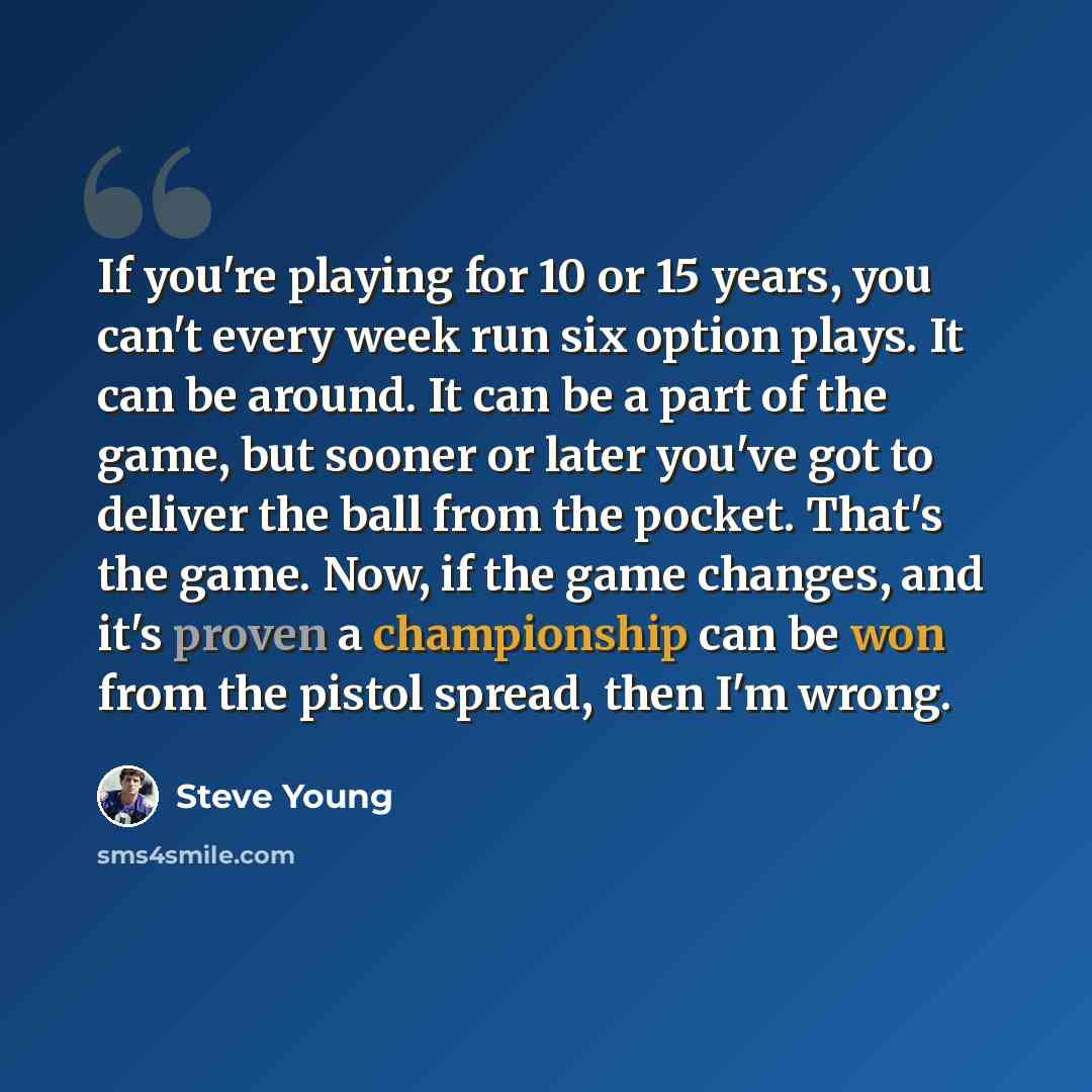 “If you're playing for 10 or 15 years, you can't every week run six option plays. It can be around. It can be a part of the game, but sooner or later you've got to deliver the ball from the pocket. That's the game. Now, if the game changes, and it's proven a championship can be won from the pistol…” quote by Steve Young