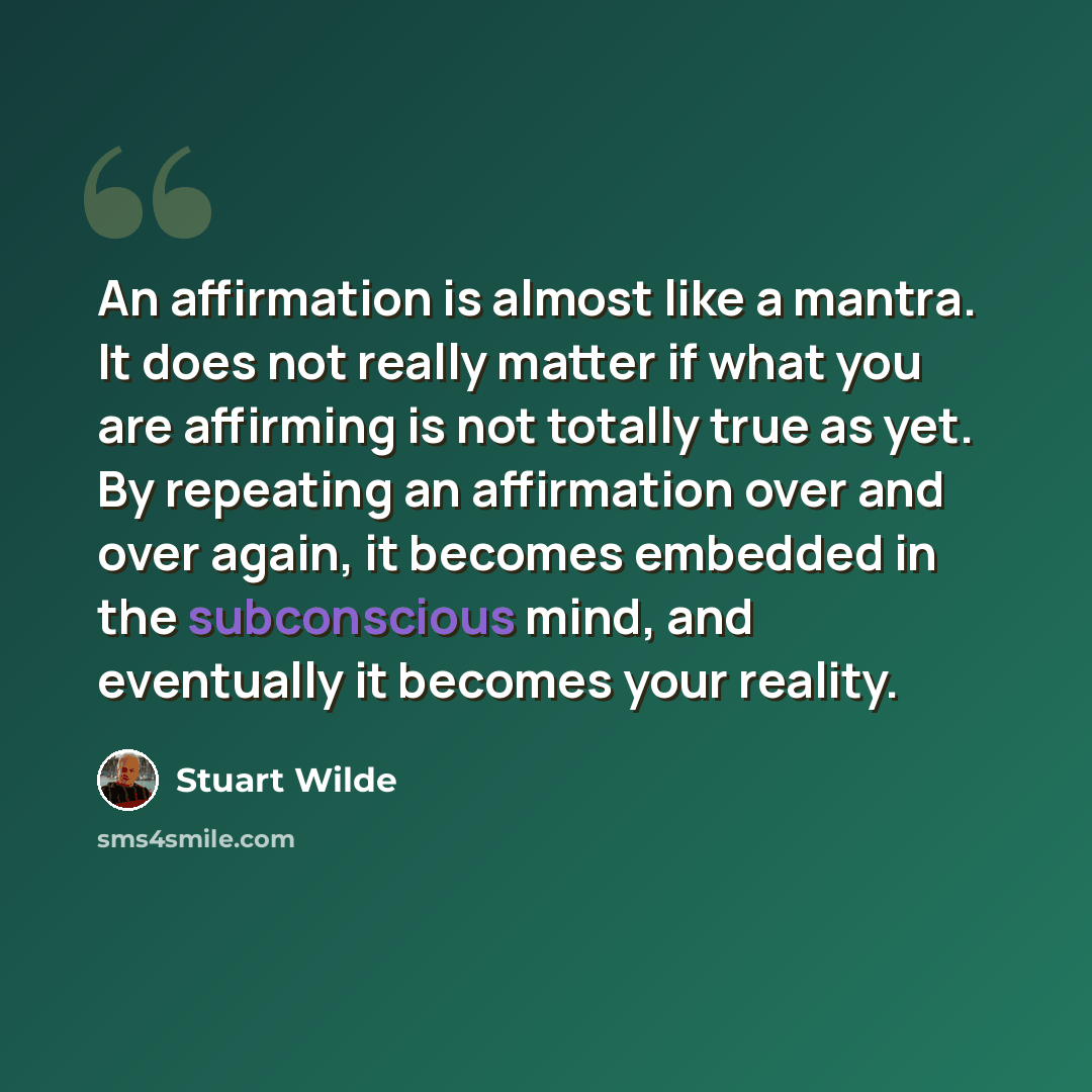 “An affirmation is almost like a mantra. It does not really matter if what you are affirming is not totally true as yet. By repeating an affirmation over and over again, it becomes embedded in the subconscious mind, and eventually it becomes your reality.” quote by Stuart Wilde