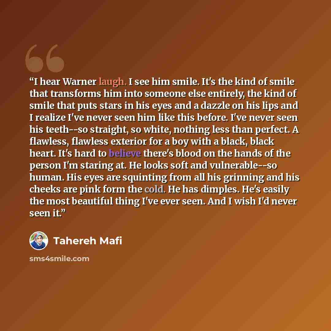 “I hear Warner laugh. I see him smile. It's the kind of smile that transforms him into someone else entirely, the kind of smile that puts stars in his eyes and a dazzle on his lips and I realize I've never seen him like this before. I've never seen his teeth--so straight, so white, nothing less…” quote by Tahereh Mafi