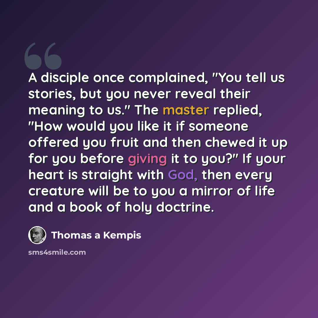 “A disciple once complained, "You tell us stories, but you never reveal their meaning to us." The master replied, "How would you like it if someone offered you fruit and then chewed it up for you before giving it to you?" If your heart is straight with God, then every creature will be to you a…” quote by Thomas a Kempis