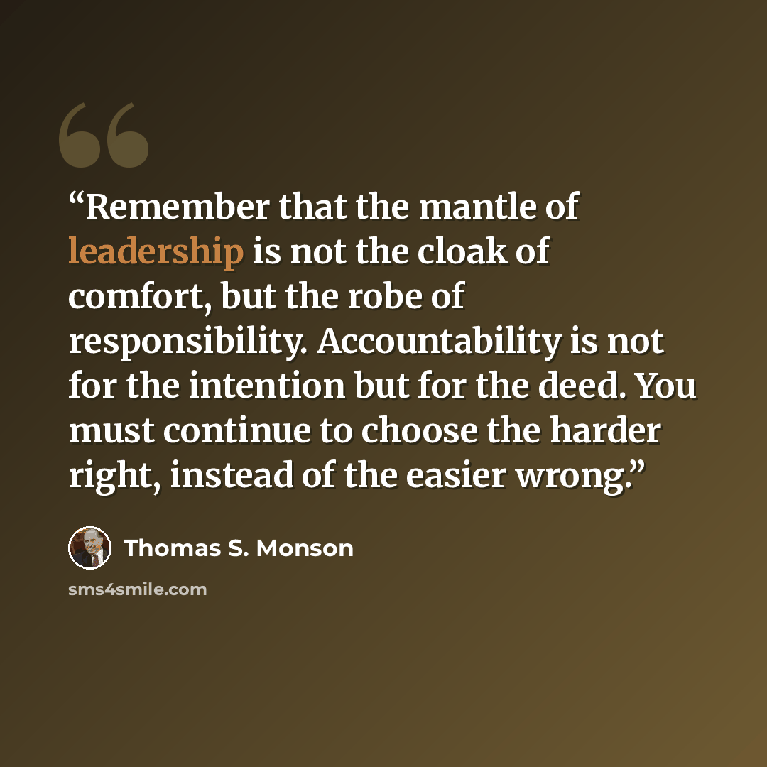 “Remember that the mantle of leadership is not the cloak of comfort, but the robe of responsibility. Accountability is not for the intention but for the deed. You must continue to choose the harder right, instead of the easier wrong.” quote by Thomas S. Monson