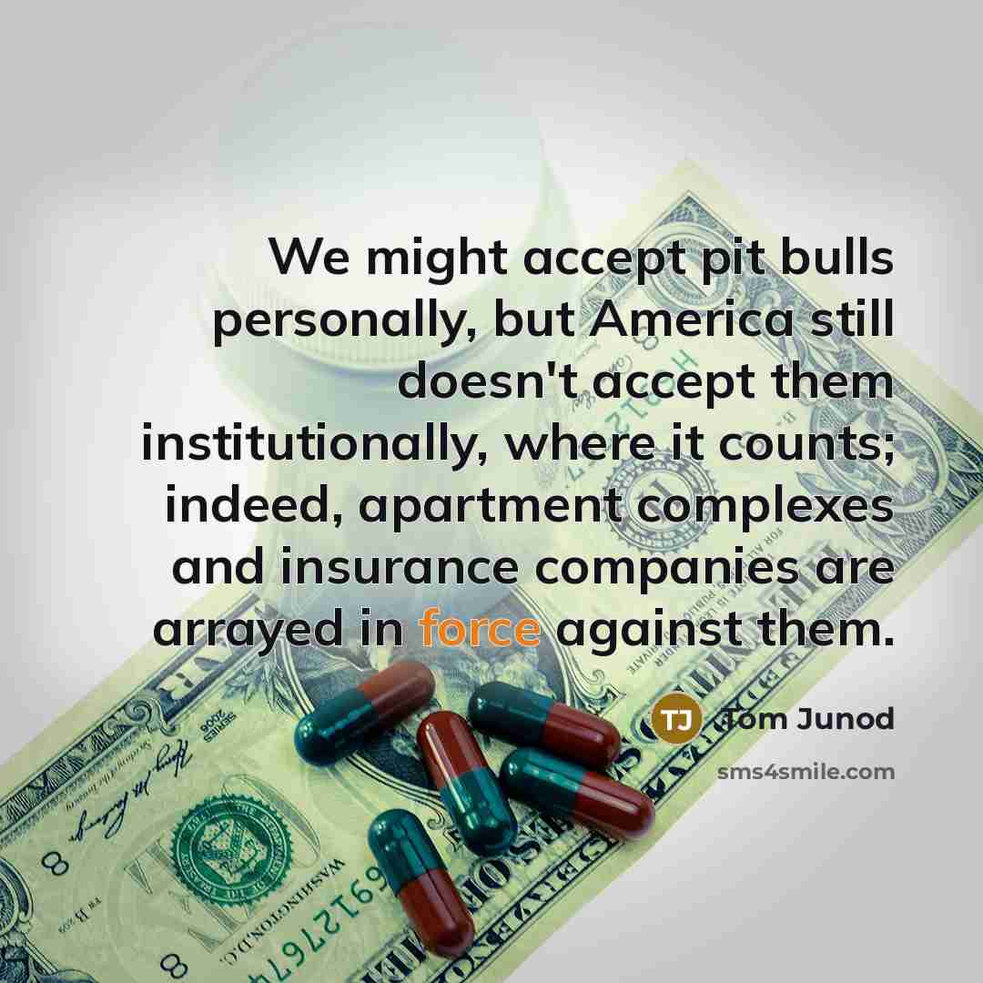 “We might accept pit bulls personally, but America still doesn't accept them institutionally, where it counts; indeed, apartment complexes and insurance companies are arrayed in force against them.” quote by Tom Junod