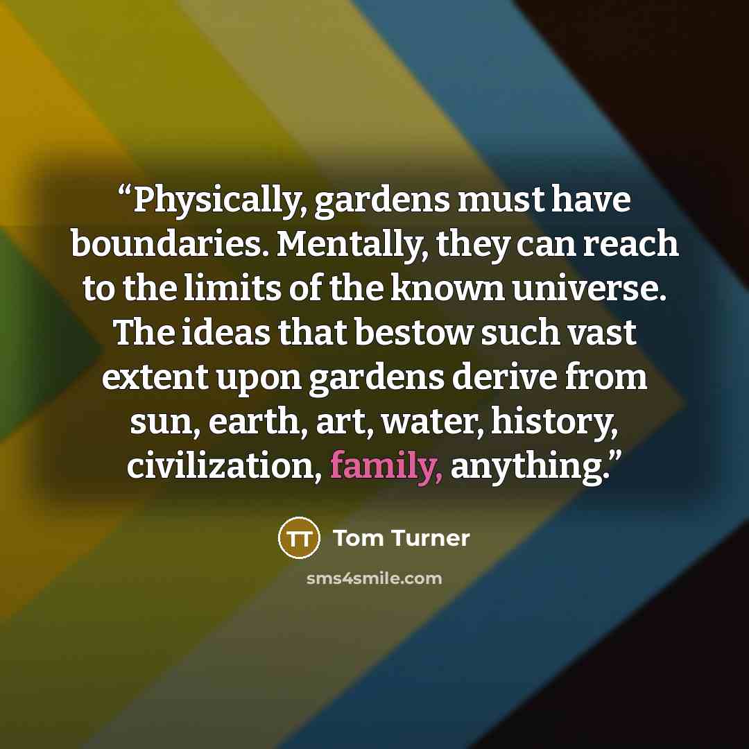 “Physically, gardens must have boundaries. Mentally, they can reach to the limits of the known universe. The ideas that bestow such vast extent upon gardens derive from sun, earth, art, water, history, civilization, family, anything.” quote by Tom Turner
