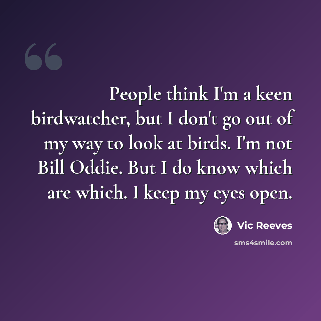 “People think I'm a keen birdwatcher, but I don't go out of my way to look at birds. I'm not Bill Oddie. But I do know which are which. I keep my eyes open.” quote by Vic Reeves