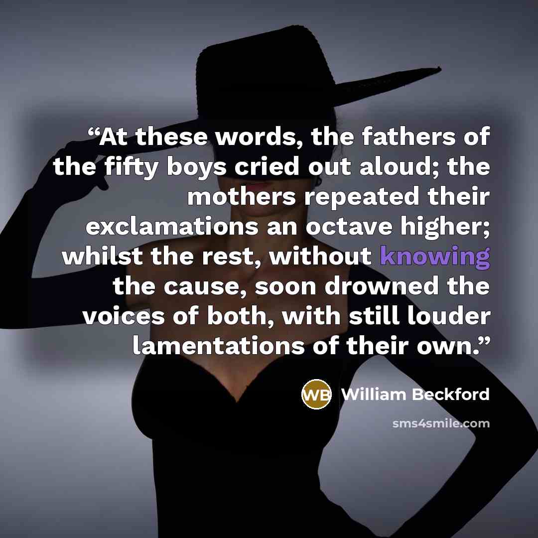 “At these words, the fathers of the fifty boys cried out aloud; the mothers repeated their exclamations an octave higher; whilst the rest, without knowing the cause, soon drowned the voices of both, with still louder lamentations of their own.” quote by William Beckford